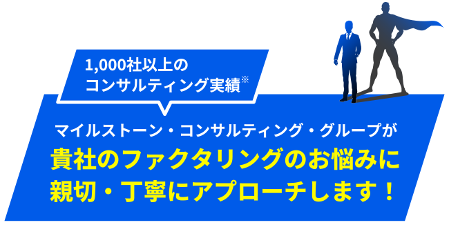 1,000社以上の
コンサルティング実績※マイルストーン・コンサルティング・グループが貴社のファクタリングのお悩みに
親切・丁寧にアプローチします！