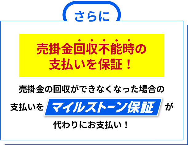 さらに売掛金回収不能時の支払いを保証！売掛金の回収ができなくなった場合の
支払いをマイルストーン保証が代わりにお支払い！