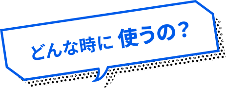 どんな時に 使うの？