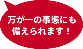 万が一の事態にも備えられます！